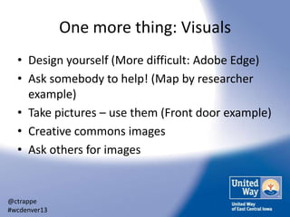 One more thing: Visuals
• Design yourself (More difficult: Adobe Edge)
• Ask somebody to help! (Map by researcher
example)
• Take pictures – use them (Front door example)
• Creative commons images
• Ask others for images

@ctrappe
#wcdenver13

 