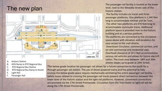 The new plan
A. Historic Station
B. HOV Ramp to RTD Regional Bus
C. RTD Regional Bus Station
D. RTD Regional Bus Ramp to Street
E. Light Rail
F. Passenger Rail
The passenger-rail facility is located at the lower
level, next to the Wewatta Street side of the
historic station.
The facility includes six tracks and three
passenger platforms. One platform is 1,540 feet
long to accommodate Amtrak and Ski Train.
The other two platforms are 970 feet long to
accommodate commuter trains. Additional
platform space is provided next to the historic
building and at a service platform.
The platforms are connected to the circulation
space above with elevators and escalators for
easy access to the mall shuttle,
Downtown Circulator, commercial carriers, and
on-site commercial and residential uses.
Overhead clearance of 20.5 feet accommodates
various rail vehicles and allows for future electrifi
cation. The track area between 18th and 20th
streets slopes up to grade at 20th Street.
The below-grade location for passenger rail allows for a future connection to the south for a
through-passenger rail station. The use of diesel-powered trains and the potential to fully
enclose the below-grade space require mechanically ventilating the entire passenger-rail facility.
Safety issues related to crossing the passenger-rail tracks prevent direct connection between the
lower level of the historic station and the light-rail platforms. However, convenient connections
are provided via the 17th Street Promenade. Circulation from the Train Room to light rail will be
along the 17th Street Promenade.
 