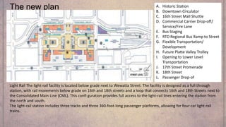 The new plan A. Historic Station
B. Downtown Circulator
C. 16th Street Mall Shuttle
D. Commercial Carrier Drop-off/
Service/Fire Lane
E. Bus Staging
F. RTD Regional Bus Ramp to Street
G. Flexible Transportation/
Development
H. Future Platte Valley Trolley
I. Opening to Lower Level
Transportation
J. 17th Street Promenade
K. 18th Street
L. Passenger Drop-of
Light Rail The light-rail facility is located below grade next to Wewatta Street. The facility is designed as a full through
station, with rail movements below grade on 16th and 18th streets and a loop that connects 16th and 18th Streets next to
the Consolidated Main Line (CML). This confi guration provides full access to the light-rail lines entering the station from
the north and south.
The light-rail station includes three tracks and three 360-foot-long passenger platforms, allowing for four-car light-rail
trains.
 