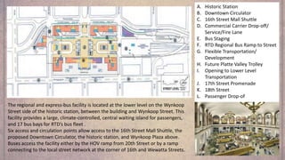 A. Historic Station
B. Downtown Circulator
C. 16th Street Mall Shuttle
D. Commercial Carrier Drop-off/
Service/Fire Lane
E. Bus Staging
F. RTD Regional Bus Ramp to Street
G. Flexible Transportation/
Development
H. Future Platte Valley Trolley
I. Opening to Lower Level
Transportation
J. 17th Street Promenade
K. 18th Street
L. Passenger Drop-of
The regional and express-bus facility is located at the lower level on the Wynkoop
Street side of the historic station, between the building and Wynkoop Street. This
facility provides a large, climate-controlled, central waiting island for passengers,
and 17 bus bays for RTD’s bus fleet .
Six access and circulation points allow access to the 16th Street Mall Shuttle, the
proposed Downtown Circulator, the historic station, and Wynkoop Plaza above.
Buses access the facility either by the HOV ramp from 20th Street or by a ramp
connecting to the local street network at the corner of 16th and Wewatta Streets.
 