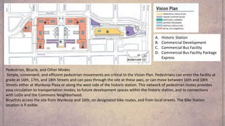 A. Historic Station
B. Commercial Development
C. Commercial Bus Facility
D. Commercial Bus Facility Package
Express
Pedestrian, Bicycle, and Other Modes
Simple, convenient, and efficient pedestrian movements are critical to the Vision Plan. Pedestrians can enter the facility at
grade at 16th, 17th, and 18th Streets and can pass through the site at these axes, or can move between 16th and 18th
Streets either at Wynkoop Plaza or along the west side of the historic station. This network of pedestrian routes provides
easy circulation to transportation modes, to future development spaces within the historic station, and to connections
with LoDo and the Commons Neighborhood.
Bicyclists access the site from Wynkoop and 16th, on designated bike routes, and from local streets. The Bike Station
location is fl exible.
 