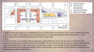 A. Historic Station
B. Commercial
Development
C. Structured Parking
D. Pedestrian Bridge
In addition to the drop-off zones along Wynkoop Street, private vehicles access Denver Union Station off Wewatta Street
at either 17th, 18th, or 19th Streets, where parking facilities are located above grade. During offpeak hours, service
vehicles share the drive behind the Wewatta Street development sites.
Parking
Parking on the site accommodates both transportation and development needs. The plan does not show the exact
location of parking because of the need for future flexibility. There are three possible locations for parking. Because most
of the below-grade space is taken up by major transportation modes, on-site parking must be provided above-grade,
either in the development envelopes between 16th and 18th Streets, or in a parking structure above the commercial bus
facility between 18th and 20th Streets.
 