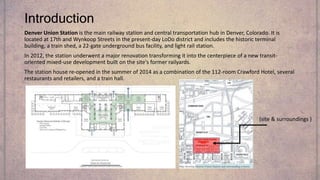 Introduction
Denver Union Station is the main railway station and central transportation hub in Denver, Colorado. It is
located at 17th and Wynkoop Streets in the present-day LoDo district and includes the historic terminal
building, a train shed, a 22-gate underground bus facility, and light rail station.
In 2012, the station underwent a major renovation transforming it into the centerpiece of a new transit-
oriented mixed-use development built on the site's former railyards.
The station house re-opened in the summer of 2014 as a combination of the 112-room Crawford Hotel, several
restaurants and retailers, and a train hall.
(site & surroundings )
 
