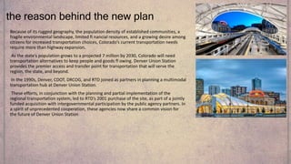 Because of its rugged geography, the population density of established communities, a
fragile environmental landscape, limited fi nancial resources, and a growing desire among
citizens for increased transportation choices, Colorado’s current transportation needs
require more than highway expansion.
As the state’s population grows to a projected 7 million by 2030, Colorado will need
transportation alternatives to keep people and goods fl owing. Denver Union Station
provides the premier access and transfer point for transportation that will serve the
region, the state, and beyond.
In the 1990s, Denver, CDOT, DRCOG, and RTD joined as partners in planning a multimodal
transportation hub at Denver Union Station.
These efforts, in conjunction with the planning and partial implementation of the
regional transportation system, led to RTD’s 2001 purchase of the site, as part of a jointly
funded acquisition with intergovernmental participation by the public agency partners. In
a spirit of unprecedented cooperation, these agencies now share a common vision for
the future of Denver Union Station
the reason behind the new plan
 