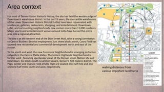 Area context
For most of Denver Union Station’s history, the site has held the western edge of
Downtown’s warehouse district. In the last 15 years, the mercantile warehouses
of the Lower Downtown Historic District (LoDo) have been rejuvenated with
residences, galleries, restaurants, shopping, and entertainment. Downtown,
LoDo, and surrounding neighborhoods now contain more than 11,000 residents.
Major sports and entertainment venues around LoDo have turned the entire
area into a regional attraction.
The site is at the western end of the 16th Street Mall, with a strong connection
to Central Business District employment. Just three blocks north, Coors Field has
spurred new residential and commercial development north and east of the
station.
To the south and west, the new Commons Neighborhood is emerging on former
railyards in the Central Platte Valley. The historic Highlands Neighborhood is
further west , featuring spectacular views of the Denver Union Station site and
Downtown. Six blocks south is Larimer Square, Denver’s first historic district. The
Pepsi Center and Invesco Field at Mile High are located one-half mile and one
and one-half miles south and west, respectively. walking distances from
various important landmarks
 