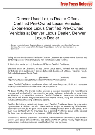 Denver Used Lexus Dealer Offers
     Certified Pre-Owned Lexus Vehicles.
    Experience Lexus Certified Pre-Owned
   Vehicles at Denver Lexus Dealer. Denver
                 Lexus Dealer.
       Denver Lexus dealership, Stevinson Lexus of Lakewood, explains the many benefits of owning a
       Certified Pre-owned Lexus vehicle.The leader for used Lexus in Denver, Stevinson Lexus of
       Lakewood.




Being a Lexus dealer allows Stevinson Lexus of Lakewood to expand on the standard two
car-buying options, which are typically new vehicles and used vehicles.

A third option exists, but only from Lexus â€” Lexus Certified Pre-Owned.

Stevinson Lexus of Lakewood, the top Denver Lexus dealer, provides that very attractive
third choice for its customers in Denver, Lakewood, Englewood, Littleton, Highlands Ranch,
Colorado Springs and Castle Rock.

View               its             pre-owned            inventory                                      online:
http://www.stevinsonlexusoflakewood.com/PreOwnedVehicleSearch

Lexus Certified Pre-Owned vehicles are late-model, low mileage cars, SUVs and crossovers
in exceptional condition that offer a true Lexus experience.

All Lexus Certified Pre-Owned models undergo a rigorous inspection and reconditioning
process and are backed by an extensive warranty. Although technically not new, these
vehicles live up to new-vehicle standards. Certified Pre-Owned customers receive the same
assurance and level of integrity that new-Lexus buyers receive, along with added benefits
including attractive financing and leasing options.

Certified Technicians meticulously inspect each Certified Pre-Owned Lexus by going point-
by-point down a 161-item checklist. These vehicles are just as meticulously reconditioned,
both inside and out, to the point where each is indistinguishable from a new Lexus. Feel
even more confident with the knowledge that a Certified Pre-Owned Lexus will be covered
for three years from the date of purchase or 100,000 total vehicle miles.

In addition to all that a pre-owned Lexus offers, Stevinson Lexus of Lakewood, the leader in
Denver Used Lexus cars and trucks, also offers a CARFAX Vehicle History Report to give
customers as much information as possible about their new purchase.


http://www.free-press-release.com/
                                                                                              1 of 2
 