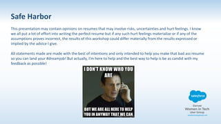 Safe Harbor
This presentation may contain opinions on resumes that may involve risks, uncertainties and hurt feelings. I know
we all put a lot of effort into writing the perfect resume but if any such hurt feelings materialize or if any of the
assumptions proves incorrect, the results of this workshop could differ materially from the results expressed or
implied by the advice I give.
All statements made are made with the best of intentions and only intended to help you make that bad ass resume
so you can land your #dreamjob! But actually, I’m here to help and the best way to help is be as candid with my
feedback as possible!
 