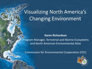 Visualizing North America’s
Changing Environment
Karen Richardson
Program Manager, Terrestrial and Marine Ecosystems
and North American Environmental Atlas
Commission for Environmental Cooperation (CEC)
 
