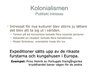 Kolonialismen 
Politiskt intresse 
• Intresset för nya kulturer blev större ju lättare 
det blev att ta sig ut i världen. 
• Tanken på att konvertera lockade flera resande personer 
• Sökandet av rikedom lockade flera handelsmän 
• Modet förändras: orientalisk mode blir lyx 
Expeditioner ssäättttss uupppp aavv ddee rriikkaassttee 
ffuurrssttaarrnnaa oocchh kkuunnggaahhuusseenn ii EEuurrooppaa.. 
EExxeemmppeell:: PPrriinnss HHeennrriikk aavv PPoorrttuuggaallss ffrraammggåånnggssrriikkaa 
kkrryyddddhhaannddeell bbaannaarr vvääggeenn fföörr ddee aannddrraa 
 