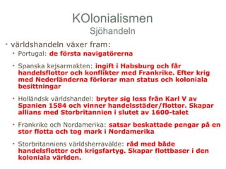 KOlonialismen 
Sjöhandeln 
• världshandeln växer fram: 
• Portugal: de första navigatörerna 
• Spanska kejsarmakten: ingift i Habsburg och får 
handelsflottor och konflikter med Frankrike. Efter krig 
med Nederländerna förlorar man status och koloniala 
besittningar 
• Holländsk världshandel: bryter sig loss från Karl V av 
Spanien 1584 och vinner handelsstäder/flottor. Skapar 
allians med Storbritannien i slutet av 1600-talet 
• Frankrike och Nordamerika: satsar beskattade pengar på en 
stor flotta och tog mark i Nordamerika 
• Storbritanniens världsherravälde: råd med både 
handelsflottor och krigsfartyg. Skapar flottbaser i den 
koloniala världen. 
 