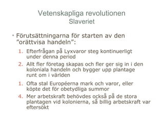 Vetenskapliga revolutionen 
Slaveriet 
• Förutsättningarna för starten av den 
”orättvisa handeln”: 
1. Efterfrågan på Lyxvaror steg kontinuerligt 
under denna period 
2. Allt fler företag skapas och fler ger sig in i den 
koloniala handeln och bygger upp plantage 
runt om i världen 
1. Ofta stal Européerna mark och varor, eller 
köpte det för obetydliga summor 
4. Mer arbetskraft behövdes också på de stora 
plantagen vid kolonierna, så billig arbetskraft var 
eftersökt 
 