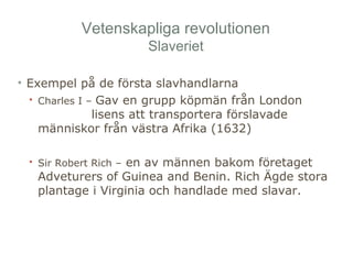 Vetenskapliga revolutionen 
Slaveriet 
• Exempel på de första slavhandlarna 
• Charles I – Gav en grupp köpmän från London 
lisens att transportera förslavade 
människor från västra Afrika (1632) 
• Sir Robert Rich – en av männen bakom företaget 
Adveturers of Guinea and Benin. Rich Ägde stora 
plantage i Virginia och handlade med slavar. 
 