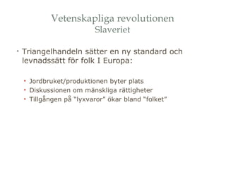 Vetenskapliga revolutionen 
Slaveriet 
• Triangelhandeln sätter en ny standard och 
levnadssätt för folk I Europa: 
• Jordbruket/produktionen byter plats 
• Diskussionen om mänskliga rättigheter 
• Tillgången på “lyxvaror” ökar bland “folket” 
 