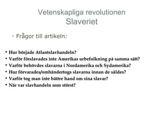 Vetenskapliga revolutionen 
Slaveriet 
• Frågor till artikeln: 
• Hur började AAttllaannttssllaavvhhaannddeellnn?? 
• VVaarrfföörr fföörrssllaavvaaddeess iinnttee AAmmeerriikkaass uurrbbeeffoollkknniinngg ppåå ssaammmmaa ssäätttt?? 
• VVaarrfföörr bbeehhöövvddeess ssllaavvaarrnnaa ii NNoorrddaammeerriikkaa oocchh SSyyddaammeerriikkaa?? 
• HHuurr fföörrvvaarraaddeess//oommhhäännddeerrttooggss ssllaavvaarrnnaa iinnnnaann ddee ssåållddeess?? 
• VVaarrfföörr ttoogg mmaann iinnttee bbäättttrree hhaanndd oomm ssiinnaa ssllaavvaarr?? 
• NNäärr vvaarr ssllaavvhhaannddeellnn ssoomm ssttöörrsstt?? 
