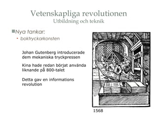 Vetenskapliga revolutionen 
Utbildning och teknik 
Nya tankar: 
• boktryckarkonsten 
1568 
Johan Gutenberg introducerade 
dem mekaniska tryckpressen 
Kina hade redan börjat använda 
liknande på 800-talet 
Detta gav en informations 
revolution 
 