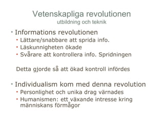 Vetenskapliga revolutionen 
utbildning och teknik 
• Informations revolutionen 
• Lättare/snabbare att sprida info. 
• Läskunnigheten ökade 
• Svårare att kontrollera info. Spridningen 
Detta gjorde så att ökad kontroll infördes 
• Individualism kom med denna revolution 
• Personlighet och unika drag värnades 
• Humanismen: ett växande intresse kring 
människans förmågor 
 