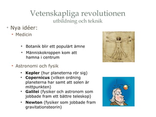 Vetenskapliga revolutionen 
utbildning och teknik 
• Nya idéer: 
• Medicin 
• Botanik blir ett populärt ämne 
• Människokroppen kom att 
hamna i centrum 
• Astronomi och fysik 
• Kepler (hur planeterna rör sig) 
• Copernicus (vilken ordning 
planeterna har samt att solen är 
mittpunkten) 
• Galilei (fysiker och astronom som 
jobbade fram ett bättre teleskop) 
• Newton (fysiker som jobbade fram 
gravitationsteorin) 
 