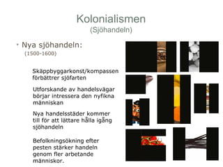 Kolonialismen 
(Sjöhandeln) 
• Nya sjöhandeln: 
(1500-1600) 
Skäppbyggarkonst/kompassen 
förbättrer sjöfarten 
Utforskande av handelsvägar 
börjar intressera den nyfikna 
människan 
Nya handelsstäder kommer 
till för att lättare hålla igång 
sjöhandeln 
Befolkningsökning efter 
pesten stärker handeln 
genom fler arbetande 
människor. 
 