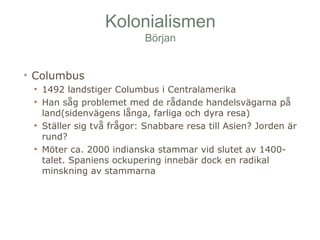 Kolonialismen 
Början 
• Columbus 
• 1492 landstiger Columbus i Centralamerika 
• Han såg problemet med de rådande handelsvägarna på 
land(sidenvägens långa, farliga och dyra resa) 
• Ställer sig två frågor: Snabbare resa till Asien? Jorden är 
rund? 
• Möter ca. 2000 indianska stammar vid slutet av 1400- 
talet. Spaniens ockupering innebär dock en radikal 
minskning av stammarna 
 