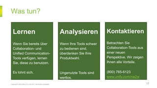 Was tun?
Copyright © Unify GmbH & Co. KG 2014. Alle Rechte vorbehalten. 17
Lernen
Wenn Sie bereits über
Collaboration- und
Unified Communication-
Tools verfügen, lernen
Sie, diese zu benutzen.
Es lohnt sich.
Analysieren
Wenn Ihre Tools schwer
zu bedienen sind,
überdenken Sie Ihre
Produktwahl.
Ungenutzte Tools sind
wertlos.
Kontaktieren
Betrachten Sie
Collaboration-Tools aus
einer neuen
Perspektive. Wir zeigen
Ihnen alle Vorteile.
(800) 765-6123
www.unify.com/nw2w
 