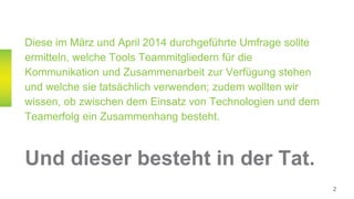Diese im März und April 2014 durchgeführte Umfrage sollte
ermitteln, welche Tools Teammitgliedern für die
Kommunikation und Zusammenarbeit zur Verfügung stehen
und welche sie tatsächlich verwenden; zudem wollten wir
wissen, ob zwischen dem Einsatz von Technologien und dem
Teamerfolg ein Zusammenhang besteht.
Und dieser besteht in der Tat.
2
 
