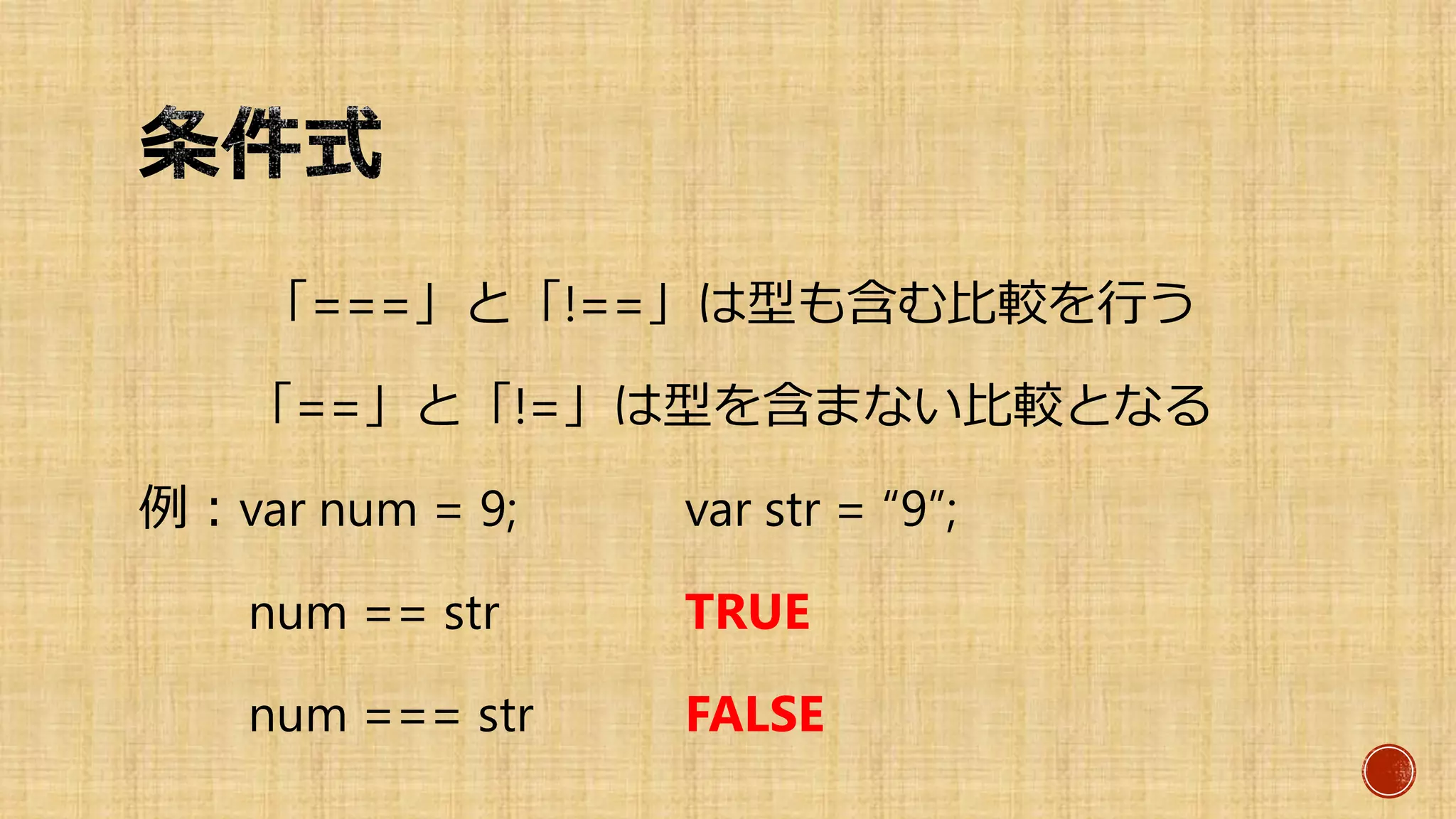 「===」と「!==」は型も含む比較を行う
「==」と「!=」は型を含まない比較となる
例：var num = 9; var str = “9”;
num == str TRUE
num === str FALSE
 
