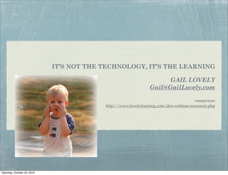 IT’S NOT THE TECHNOLOGY, IT’S THE LEARNING

                                                                      GAIL LOVELY
                                                                Gail@GailLovely.com

                                                                                      resources:
                                          http://www.lovelylearning.com/den-webinar-resources.php




Saturday, October 23, 2010
 
