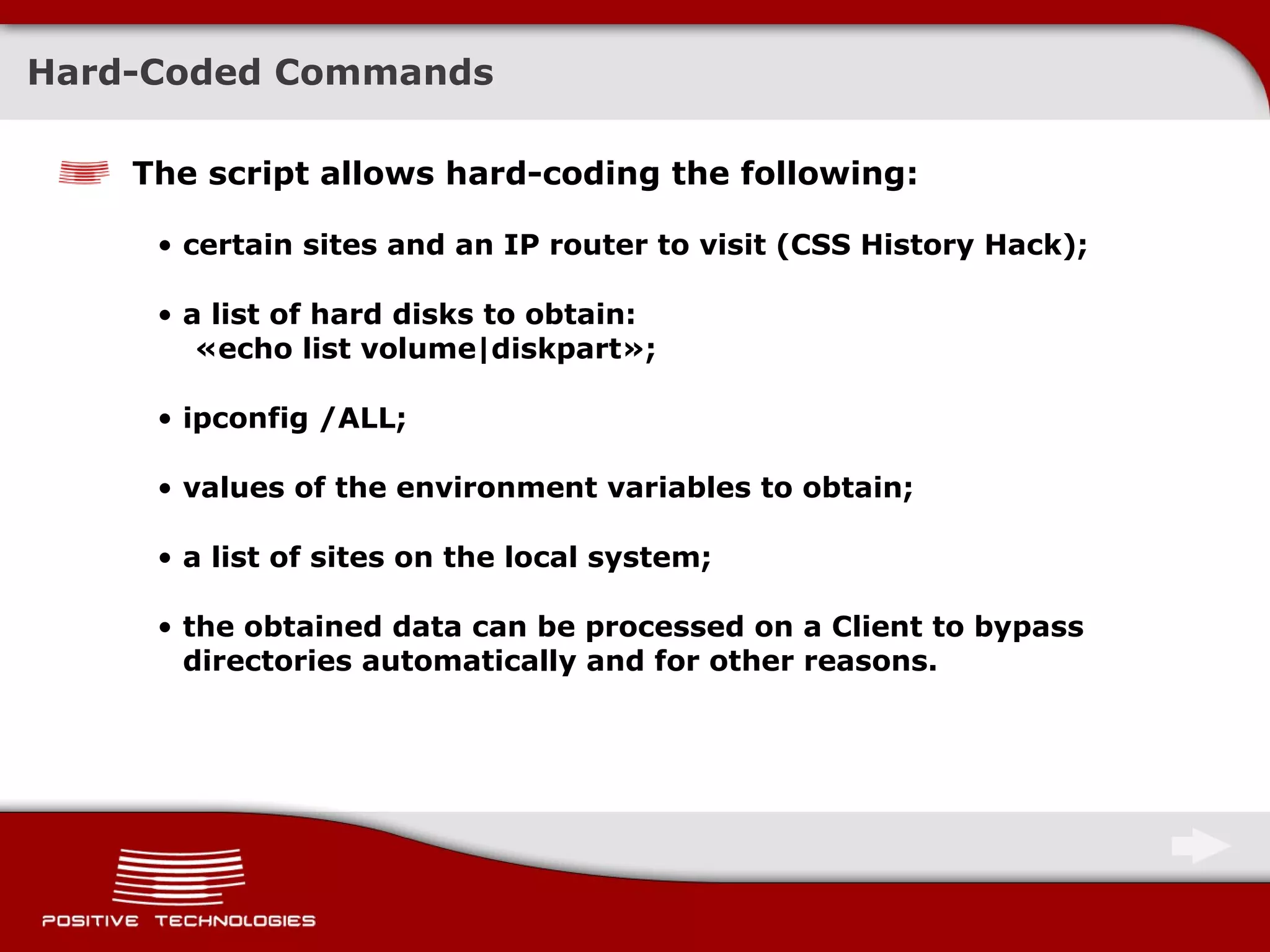 Hard-Coded Commands The script allows hard-coding the following: certain sites and an IP router to visit  ( CSS History Hack ) ; a list of hard disks to obtain :  « echo list volume|diskpart » ; ipconfig /ALL; values of the environment variables to obtain; a list of sites on the local system; the obtained data can be processed on a Client to bypass directories automatically and for other reasons. 