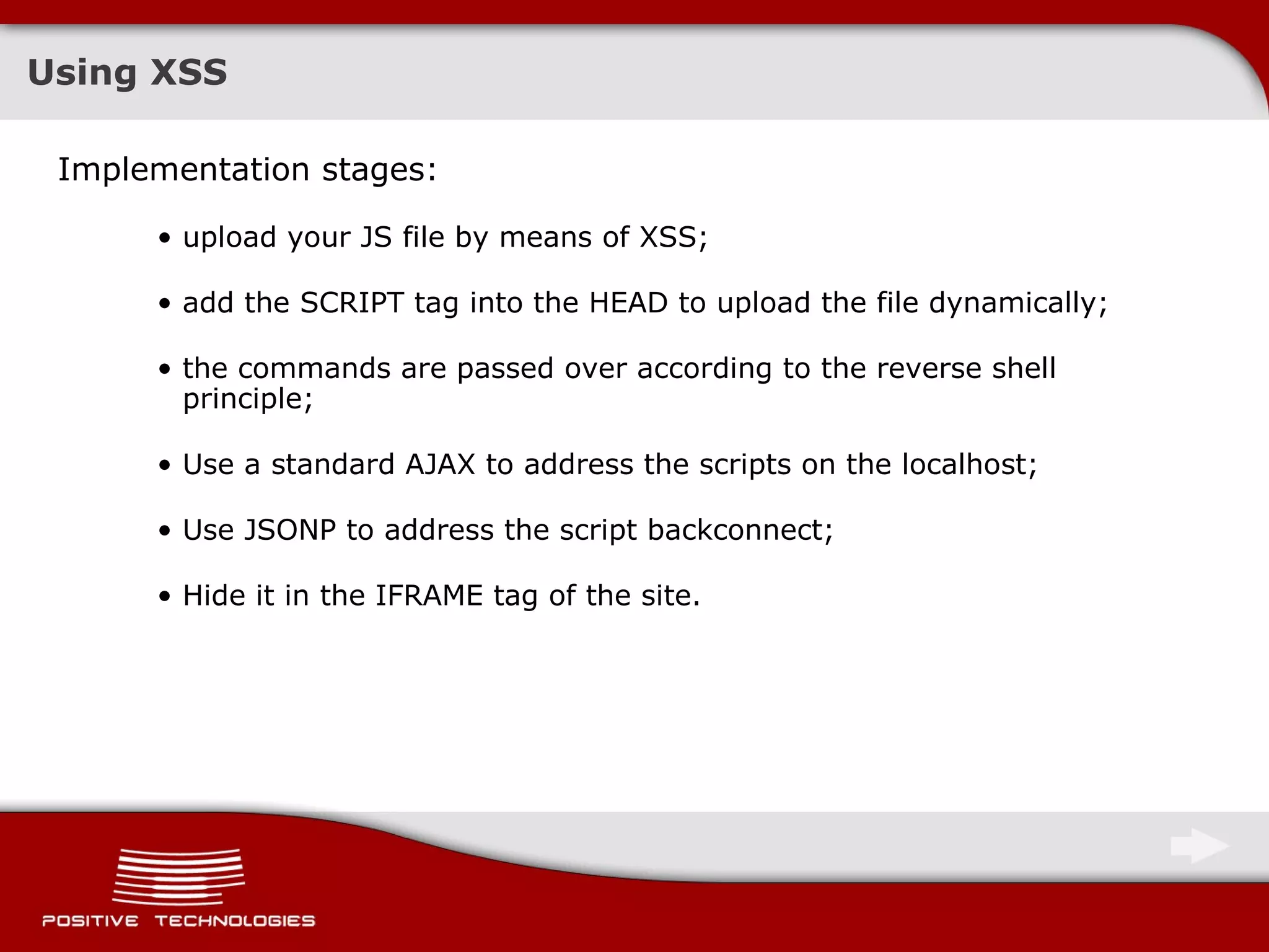 Using   XSS Implementation stages :  upload your JS file by means of   XSS; add the SCRIPT tag into the HEAD to upload the file dynamically; the commands are passed over according to the reverse shell principle; Use a standard AJAX to address the scripts on the localhost; Use JSONP to address the script backconnect;   Hide it in the IFRAME tag of the site. 