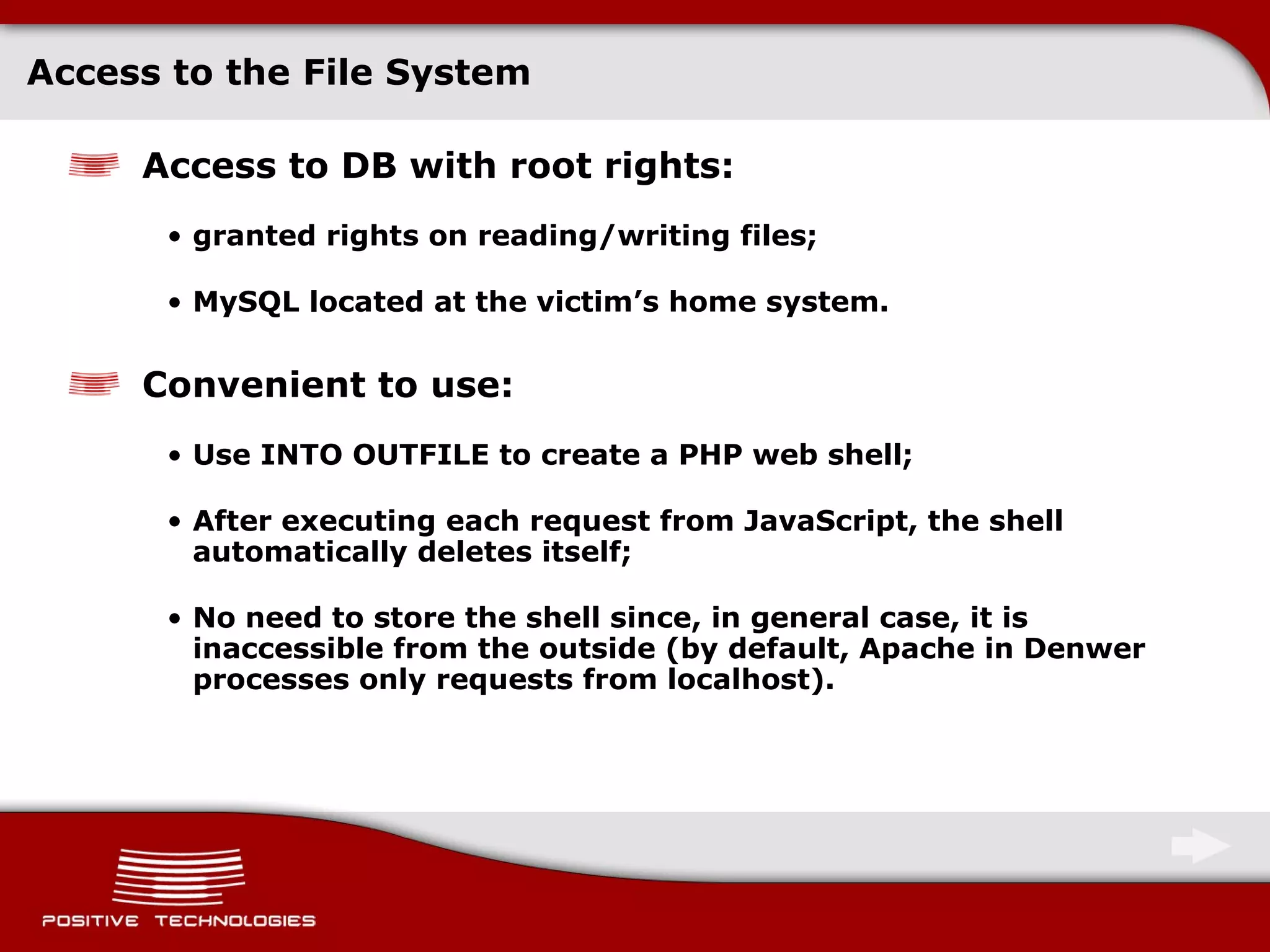 Access to the File System Access to DB with   root rights : granted rights on reading/writing files; MySQL located at the victim’s home system. Convenient to use : Use   INTO OUTFILE to create a   PHP web shell; After executing each request from   JavaScript, the shell automatically deletes itself; No need to store the shell since, in general case, it is inaccessible from the outside  ( by default, Apache in   Denwer processes only requests from localhost ) . 