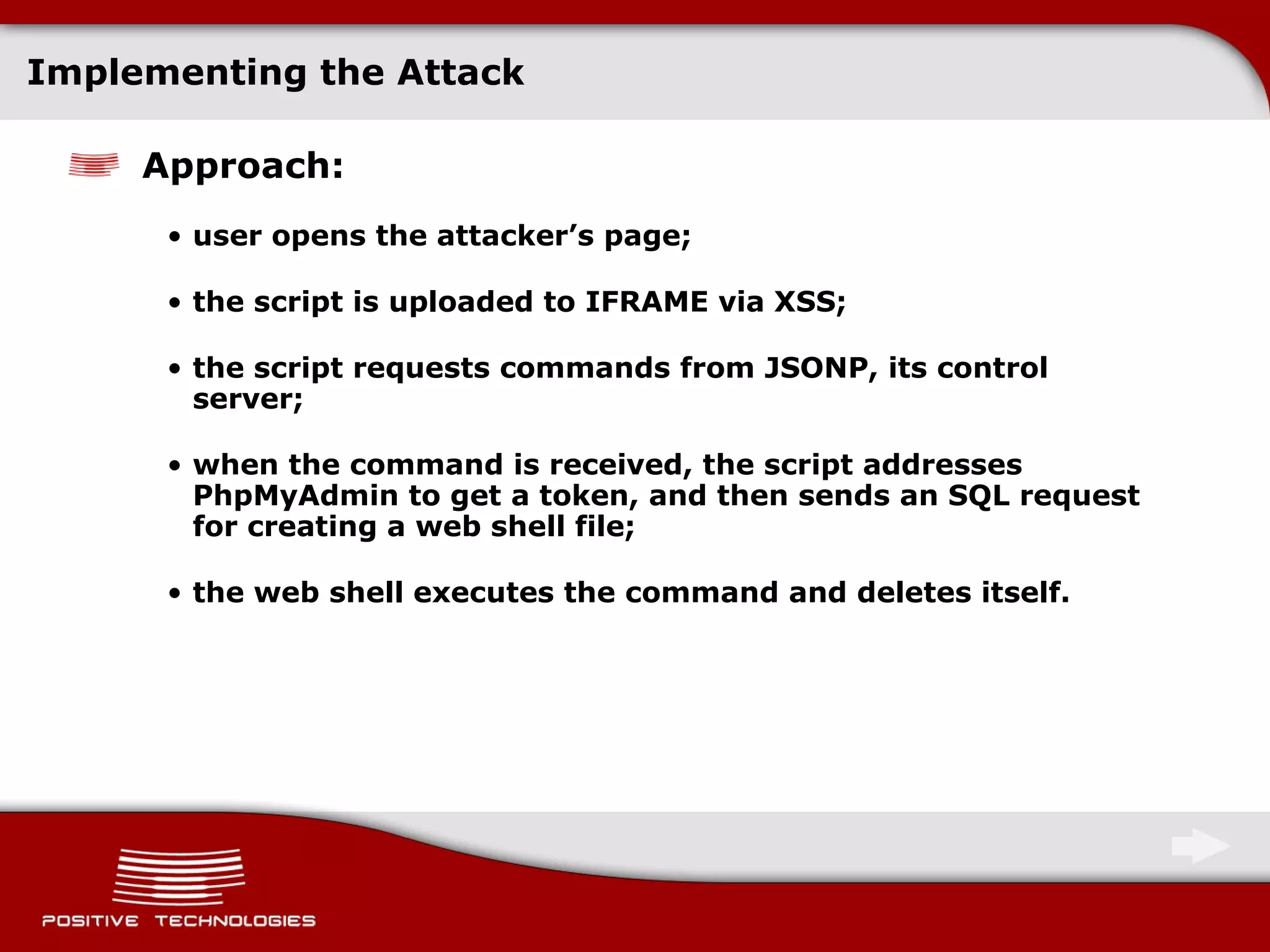 Implementing the Attack Approach : user opens the attacker’s page; the script is uploaded to IFRAME via   XSS; the script requests commands from JSONP, its control server; when the command is received, the script addresses PhpMyAdmin   to get a token ,  and then sends an SQL   request for creating a web shell file; the web shell executes the command and deletes itself. 
