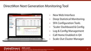 DirectMon Next Generation Monitoring Tool
• 
• 
• 
• 
• 
• 
• 

ddn.com

New Web Interface
Deep Statistical Monitoring
SFA Configuration Tools
‘Scaler Dashboard & Config
Log & Config Management
Call Home Enabled in Q4
Scale-Out Cluster Manager

© 2013 DataDirect Networks, Inc. * Other names and brands may be claimed as the property of others.
Any statements or representations around future events are subject to change.

21

 