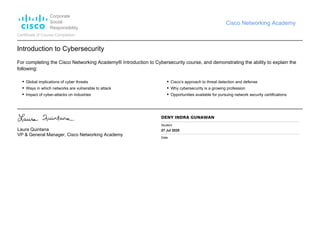 Corporate
Social
Responsibility
Cisco Networking Academy
Certificate of Course Completion
Introduction to Cybersecurity
For completing the Cisco Networking Academy® Introduction to Cybersecurity course, and demonstrating the ability to explain the
following:
Global implications of cyber threats
Ways in which networks are vulnerable to attack
Impact of cyber-attacks on industries
Cisco’s approach to threat detection and defense
Why cybersecurity is a growing profession
Opportunities available for pursuing network security certifications
Laura Quintana
VP & General Manager, Cisco Networking Academy
DENY INDRA GUNAWAN
Student
27 Jul 2020
Date
 