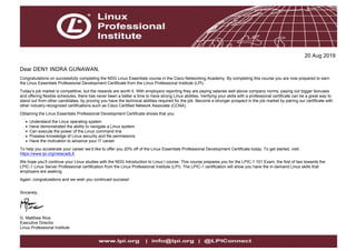 20 Aug 2019
Dear DENY INDRA GUNAWAN,
Congratulations on successfully completing the NDG Linux Essentials course in the Cisco Networking Academy. By completing this course you are now prepared to earn
the Linux Essentials Professional Development Certificate from the Linux Professional Institute (LPI).
Today’s job market is competitive, but the rewards are worth it. With employers reporting they are paying salaries well above company norms, paying out bigger bonuses
and offering flexible schedules, there has never been a better a time to have strong Linux abilities. Verifying your skills with a professional certificate can be a great way to
stand out from other candidates, by proving you have the technical abilities required for the job. Become a stronger prospect in the job market by pairing our certificate with
other industry-recognized certifications such as Cisco Certified Network Associate (CCNA).
Obtaining the Linux Essentials Professional Development Certificate shows that you:
Understand the Linux operating system
Have demonstrated the ability to navigate a Linux system
Can execute the power of the Linux command line
Possess knowledge of Linux security and file permissions
Have the motivation to advance your IT career
To help you accelerate your career we’d like to offer you 20% off of the Linux Essentials Professional Development Certificate today. To get started, visit:
https://www.lpi.org/netacadLE
We hope you’ll continue your Linux studies with the NDG Introduction to Linux I course. This course prepares you for the LPIC-1 101 Exam, the first of two towards the
LPIC-1 Linux Server Professional certification from the Linux Professional Institute (LPI). The LPIC-1 certification will show you have the in-demand Linux skills that
employers are seeking.
Again, congratulations and we wish you continued success!
Sincerely,
G. Matthew Rice
Executive Director
Linux Professional Institute
 