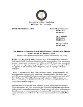 Commonwealth of Kentucky
                           Office of the Governor
FOR IMMEDIATE RELEASE                                     Contact:Kerri Richardson
                                                                  502.564.2611
                                                                  502.330.6633

                                                                    Terry Sebastian
                                                                    502.564.2611
                                                                    502.229.6130

                                                                    Mandy Lambert
                                                                    502.564.4886


Gov. Beshear Announces Denyo Manufacturing to Reinvest in Danville
                 Plant, Retain 101 Kentucky Jobs
     Company’s nearly $6.9 million investment to entail construction of new facility

DANVILLE, Ky. (Sept. 6, 2011) – Governor Steve Beshear today joined community
leaders and officials from Denyo Manufacturing Corporation in Danville to announce the
company has chosen to invest nearly $6.9 million in its Boyle County plant to modernize
its processes and improve product quality. The investment, which was made possible by
the approval of state incentives, allows the plant to retain its existing 101 Kentucky
employees.

“Kentucky is now equipped better than ever to assist not only companies locating and
expanding in the Commonwealth, but also our existing companies that need to make
critical investments in their Kentucky operations to remain competitive and retain jobs,”
Gov. Beshear said. “Denyo Manufacturing employs just over 100 Kentuckians and
because of this nearly $6.9 million investment, these employees will continue to have
quality jobs at the Danville plant.”

Denyo Manufacturing manufactures, assembles and sells industrial electric generators.
The new investment will entail the construction of an additional facility to house a new,
technologically advanced coating process. The new process will help to minimize errors,
hazardous waste, air emissions, energy costs and flammable materials and increase the
quality of products and productivity. The project is expected to be completed by March
2012.
 