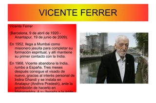 Grandes Pacifistas de la Historia. Vicente Ferrer (Barcelona, 9 de abril de 1920 - Anantapur, 19 de junio de 2009). En 1952, llega a Mumbai como misionero jesuita para completar su formación espiritual, y allí mantiene su primer contacto con la India. En 1968, Vicente abandona la India, rumbo a España. Tres meses después consigue el visado de nuevo, gracias al interés personal de Indira Ghandi y se instala en Anatapur (Andhra Pradesh), ante la prohibición de hacerlo en Maharashtra. A su llegada a la árida región, una de las más pobres del país, retoma su lucha y vocación de ayudar a las personas más desfavorecidas. FRASES PARA LA PAZ VICENTE FERRER 