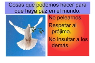 Cosas que podemos hacer para que haya paz en el mundo. No pelearnos. Respetar al prójimo. No insultar a los demás. 