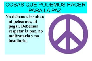 COSAS QUE PODEMOS HACER PARA LA PAZ No debemos insultar, ni pelearnos, ni pegar. Debemos respetar la paz, no maltratarla y no insultarla. 
