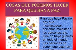 COSAS QUE PODEMOS HACER PARA QUE HAYA PAZ. Para que haya Paz no hay que insultar,pegar, chinchar, molestar a las personas,  etc.  Que no haya guerras en todo el mundo. Las personas no tienen que estar en conflicto. 