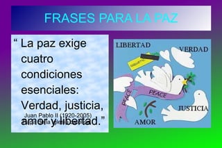 FRASES PARA LA PAZ “  La paz exige cuatro condiciones esenciales: Verdad, justicia, amor y libertad.” Juan Pablo II (1920-2005) Papa de la iglesia católica.  