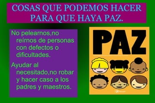 COSAS QUE PODEMOS HACER PARA QUE HAYA PAZ. No pelearnos,no  reírnos  de personas con defectos o dificultades. Ayudar al necesitado,no robar y hacer caso a los padres y maestros. 