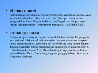 • Di bidang ekonomi
Perlombaan persenjataan merangsang kebutuhan-kebutuhan ekonomi yang
memenuhi kebutuhan bahan bakunya. Lahirlah imperialisme Jerman
menginginkan Eropa Tengah, Italia ke Laut Tengah dan Etiopia, serta
Jepang mengumumkan "Kemakmuran Bersama di Asia Timur Raya".
• Pertentangan Paham
Fasisme dengan pemujaan negara nasional dan komunisme dengan paham
internasional, tidak mungkin bisa berjalan bersama, satu sama lain pasti
saling menghancurkan. Sementara itu, nasionalisme yang sempit dengan
didukung kekuatan militer memunculkan sikap mendewakan bangsanya.
Hitler dengan kebesaran Aria, Mussolini dengan kejayaan Julius Caesar
zaman Romawi Kuno, dan Jepang yang menganggap sebagai keturunan
Amaterasu Omikami.
 
