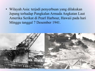 • Wilayah Asia: terjadi penyerbuan yang dilakukan
Jepang terhadap Pangkalan Armada Angkatan Laut
Amerika Serikat di Pearl Harbour, Hawaii pada hari
Minggu tanggal 7 Desember 1941.
 