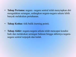 • Tahap Pertama: negara –negara sentral telah menyiapkan diri
mengadakan serangan, sedangkan negara-negara sekutu lebih
banyak melakukan pertahanan.
• Tahap Kedua: titik balik (turning point).
• Tahap Akhir: negara-negara sekutu telah mencapai kondisi
baik dan melakukan serangan balasan hingga akhirnya negara-
negara sentral terpojok dan kalah.
 