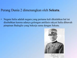 Perang Dunia 2 dimenangkan oleh Sekutu.
• Negara Italia adalah negara yang pertama kali dikalahkan hal ini
disebabkan karena adanya golongan antifasis rakyat Italia dibawah
pimpinan Badoglio yang bekerja sama dengan Sekutu.
 