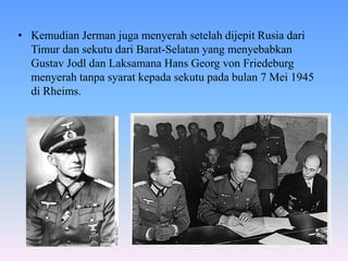 • Kemudian Jerman juga menyerah setelah dijepit Rusia dari
Timur dan sekutu dari Barat-Selatan yang menyebabkan
Gustav Jodl dan Laksamana Hans Georg von Friedeburg
menyerah tanpa syarat kepada sekutu pada bulan 7 Mei 1945
di Rheims.
 