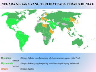 Hijau tua : Negara Sekutu yang bergabung sebelum serangan Jepang pada Pearl
Harbour
Hijau muda : Negara Sekutu yang bergabung setelah serangan Jepang pada Pearl
Harbour
Jingga : Negara Sentral
NEGARA NEGARA YANG TERLIBAT PADA PERANG DUNIA II
 
