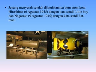 • Jepang menyerah setelah dijatuhkannya bom atom kota
Hiroshima (6 Agustus 1945) dengan kata sandi Little boy
dan Nagasaki (9 Agustus 1945) dengan kata sandi Fat-
man.
 
