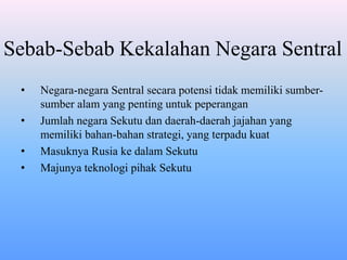 Sebab-Sebab Kekalahan Negara Sentral
• Negara-negara Sentral secara potensi tidak memiliki sumber-
sumber alam yang penting untuk peperangan
• Jumlah negara Sekutu dan daerah-daerah jajahan yang
memiliki bahan-bahan strategi, yang terpadu kuat
• Masuknya Rusia ke dalam Sekutu
• Majunya teknologi pihak Sekutu
 